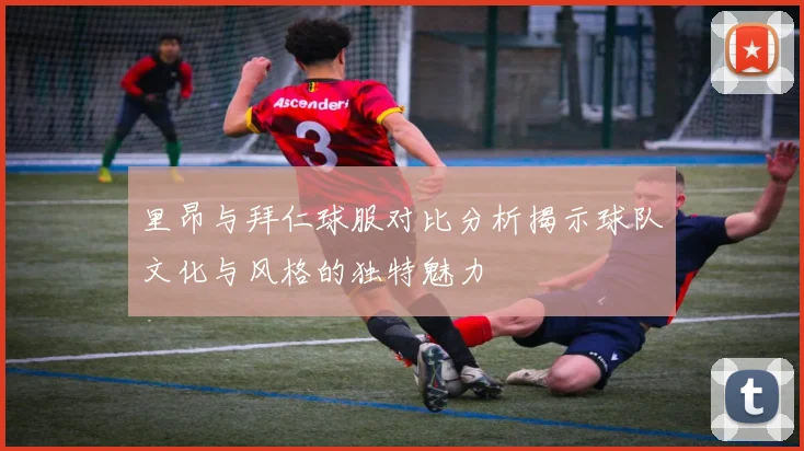 里昂与拜仁球服对比分析揭示球队文化与风格的独特魅力