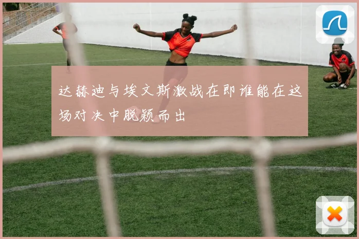 达赫迪与埃文斯激战在即谁能在这场对决中脱颖而出