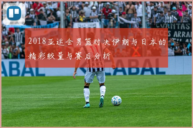 2018亚运会男篮对决伊朗与日本的精彩较量与赛后分析