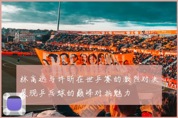 林高远与许昕在世乒赛的激烈对决展现乒乓球的巅峰对抗魅力