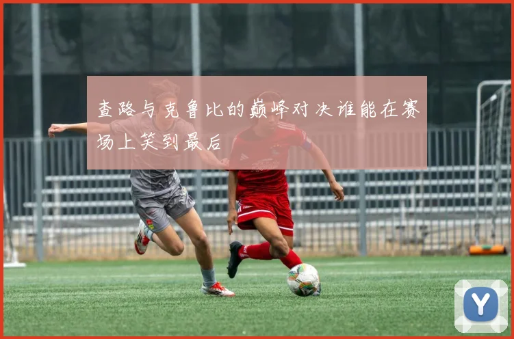 查路与克鲁比的巅峰对决谁能在赛场上笑到最后