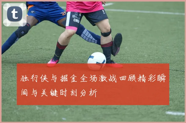 独行侠与掘金全场激战回顾精彩瞬间与关键时刻分析
