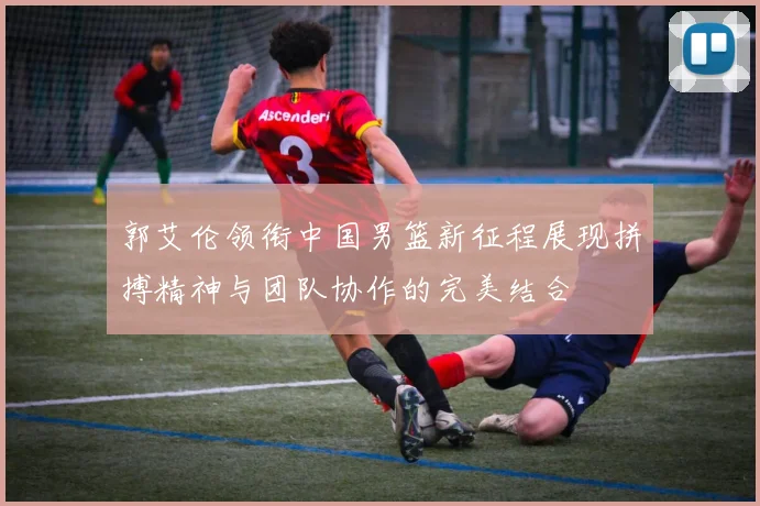郭艾伦领衔中国男篮新征程展现拼搏精神与团队协作的完美结合