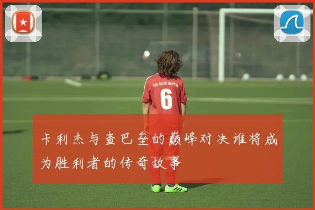 卡利杰与查巴垒的巅峰对决谁将成为胜利者的传奇故事