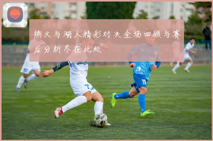 热火与湖人精彩对决全场回顾与赛后分析尽在此处