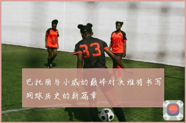 巴托丽与小威的巅峰对决谁将书写网球历史的新篇章