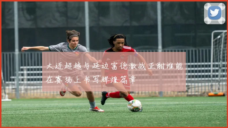 大连超越与延边富德激战正酣谁能在赛场上书写辉煌篇章