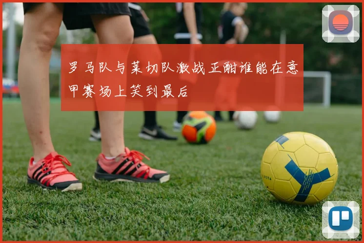 罗马队与莱切队激战正酣谁能在意甲赛场上笑到最后