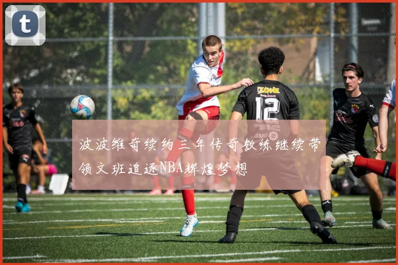波波维奇续约三年传奇教练继续带领文班追逐NBA辉煌梦想