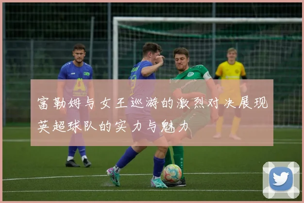 富勒姆与女王巡游的激烈对决展现英超球队的实力与魅力