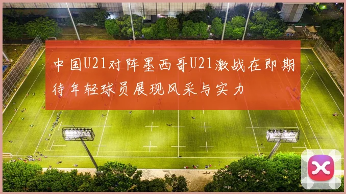 中国U21对阵墨西哥U21激战在即期待年轻球员展现风采与实力