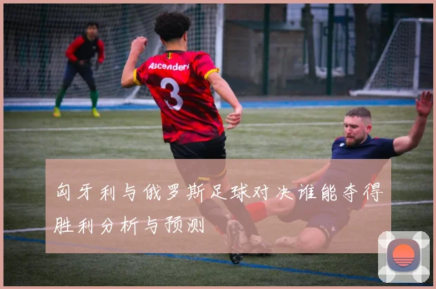 匈牙利与俄罗斯足球对决谁能夺得胜利分析与预测