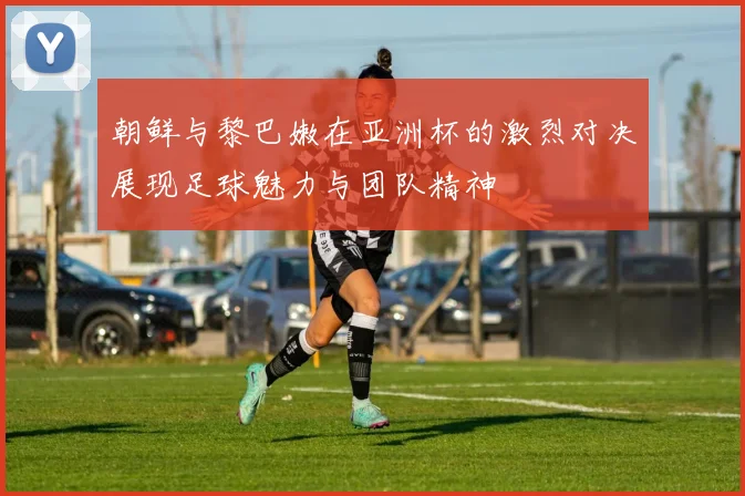 朝鲜与黎巴嫩在亚洲杯的激烈对决展现足球魅力与团队精神