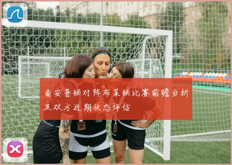 南安普顿对阵布莱顿比赛前瞻分析及双方近期状态评估