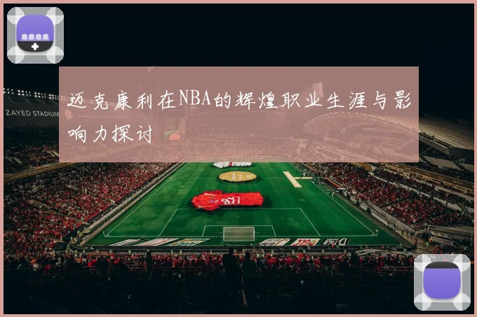 迈克康利在NBA的辉煌职业生涯与影响力探讨